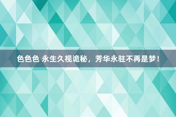 色色色 永生久视诡秘，芳华永驻不再是梦！