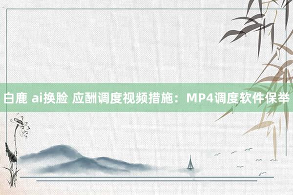 白鹿 ai换脸 应酬调度视频措施：MP4调度软件保举