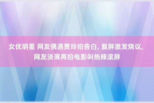 女优明星 网友偶遇贾玲拍告白, 复胖激发烧议, 网友淡薄再拍电影叫热辣滚胖