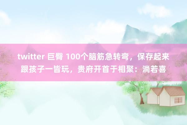 twitter 巨臀 100个脑筋急转弯，保存起来跟孩子一皆玩，贵府开首于相聚：淌若喜