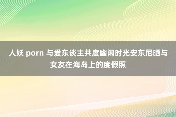 人妖 porn 与爱东谈主共度幽闲时光安东尼晒与女友在海岛上的度假照