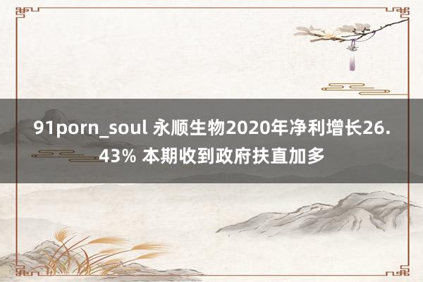 91porn_soul 永顺生物2020年净利增长26.43% 本期收到政府扶直加多