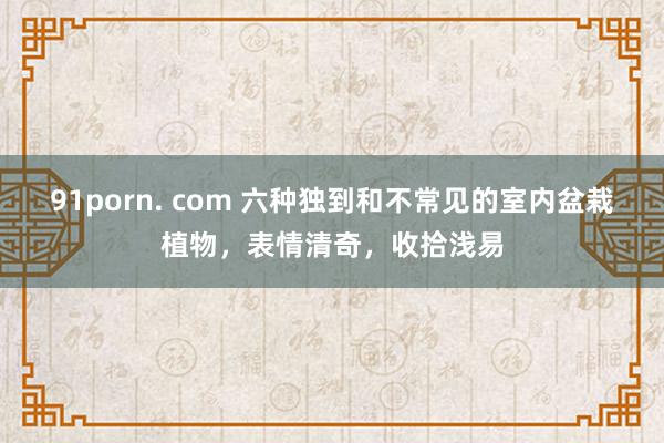 91porn. com 六种独到和不常见的室内盆栽植物，表情清奇，收拾浅易