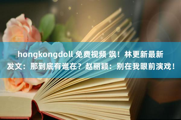 hongkongdoll 免费视频 飒！林更新最新发文：那到底有谁在？赵丽颖：别在我眼前演戏！