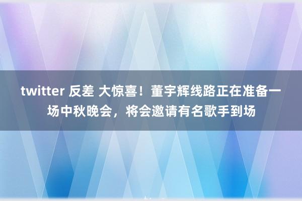 twitter 反差 大惊喜！董宇辉线路正在准备一场中秋晚会，将会邀请有名歌手到场