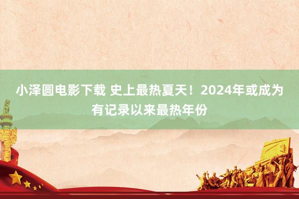 小泽圆电影下载 史上最热夏天！2024年或成为有记录以来最热年份