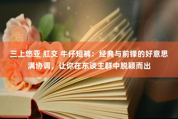 三上悠亚 肛交 牛仔短裤：经典与前锋的好意思满协调，让你在东谈主群中脱颖而出