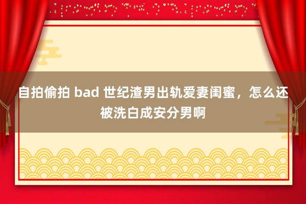 自拍偷拍 bad 世纪渣男出轨爱妻闺蜜，怎么还被洗白成安分男啊