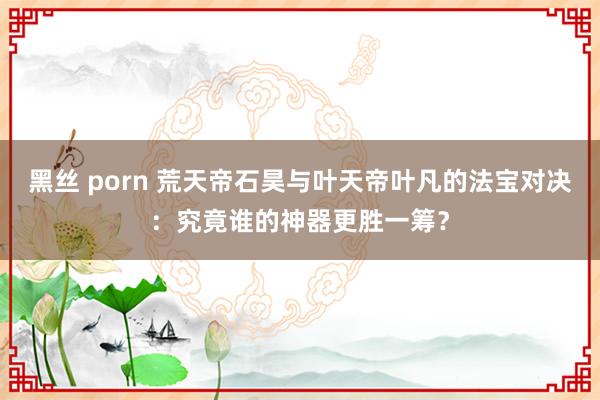 黑丝 porn 荒天帝石昊与叶天帝叶凡的法宝对决：究竟谁的神器更胜一筹？