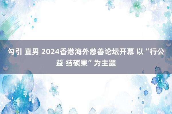 勾引 直男 2024香港海外慈善论坛开幕 以“行公益 结硕果”为主题