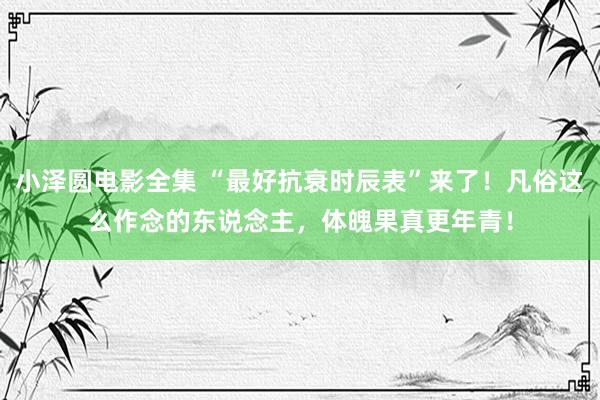 小泽圆电影全集 “最好抗衰时辰表”来了！凡俗这么作念的东说念主，体魄果真更年青！