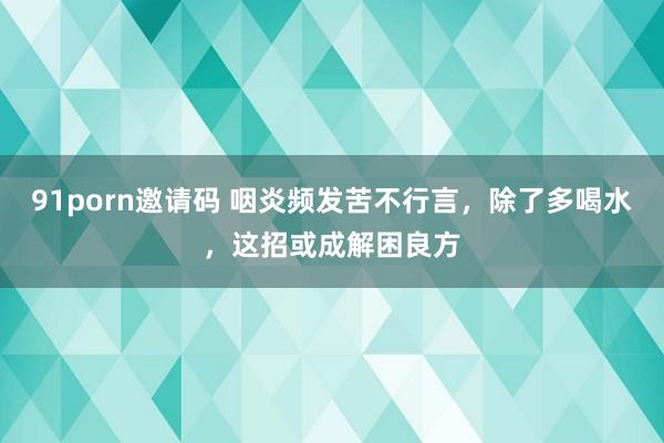 91porn邀请码 咽炎频发苦不行言，除了多喝水，这招或成解困良方