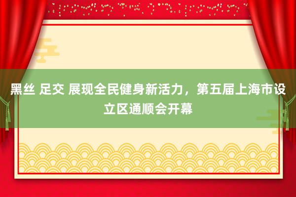 黑丝 足交 展现全民健身新活力，第五届上海市设立区通顺会开幕