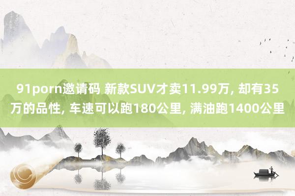 91porn邀请码 新款SUV才卖11.99万, 却有35万的品性, 车速可以跑180公里, 满油跑1400公里