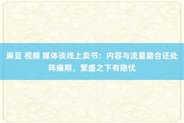 麻豆 视频 媒体谈线上卖书：内容与流量磨合还处阵痛期，繁盛之下有隐忧