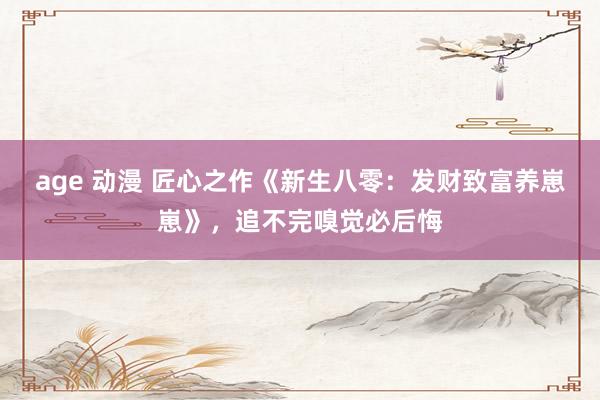 age 动漫 匠心之作《新生八零：发财致富养崽崽》，追不完嗅觉必后悔