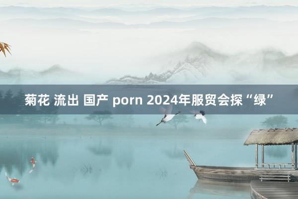 菊花 流出 国产 porn 2024年服贸会探“绿”