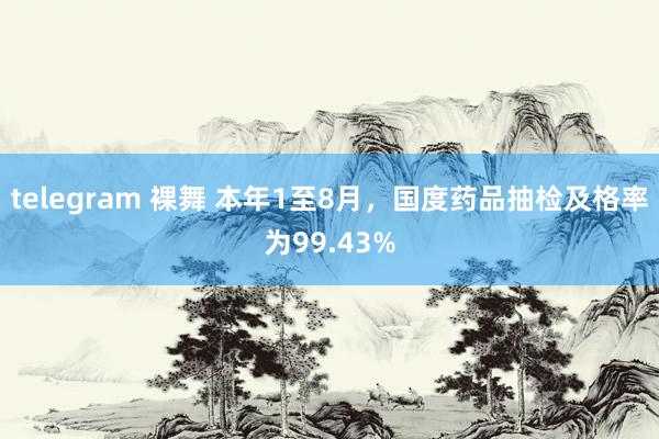 telegram 裸舞 本年1至8月，国度药品抽检及格率为99.43%