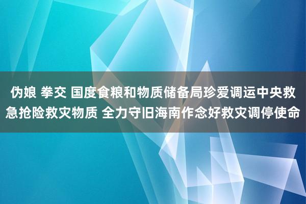 伪娘 拳交 国度食粮和物质储备局珍爱调运中央救急抢险救灾物质 全力守旧海南作念好救灾调停使命