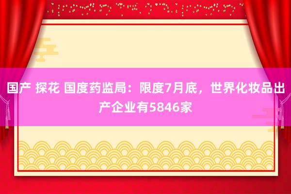 国产 探花 国度药监局：限度7月底，世界化妆品出产企业有5846家