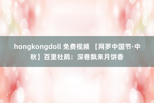 hongkongdoll 免费视频 【网罗中国节·中秋】百里杜鹃：深巷飘来月饼香