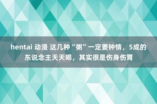 hentai 动漫 这几种“粥”一定要钟情，5成的东说念主天天喝，其实很是伤身伤胃