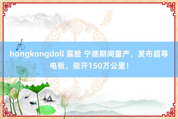 hongkongdoll 露脸 宁德期间量产，发布超等电板，能开150万公里！