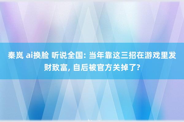 秦岚 ai换脸 听说全国: 当年靠这三招在游戏里发财致富, 自后被官方关掉了?