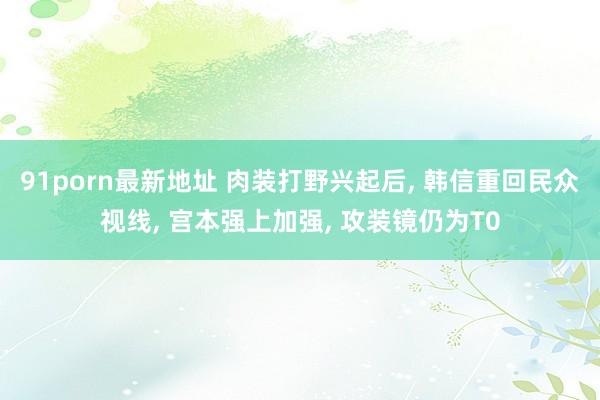 91porn最新地址 肉装打野兴起后, 韩信重回民众视线, 宫本强上加强, 攻装镜仍为T0