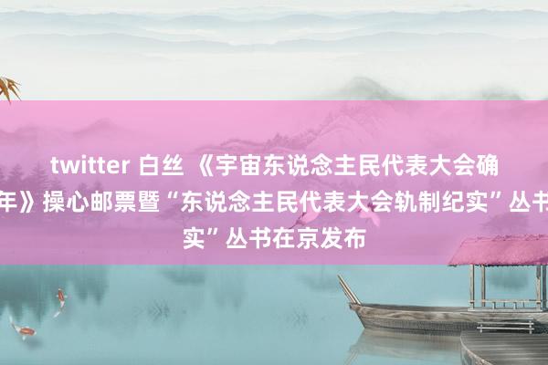 twitter 白丝 《宇宙东说念主民代表大会确立七十周年》操心邮票暨“东说念主民代表大会轨制纪实”丛书在京发布