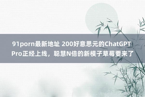 91porn最新地址 200好意思元的ChatGPT Pro正经上线，聪慧N倍的新模子草莓要来了