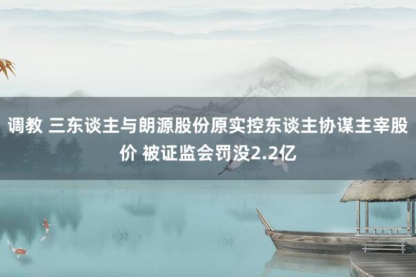 调教 三东谈主与朗源股份原实控东谈主协谋主宰股价 被证监会罚没2.2亿