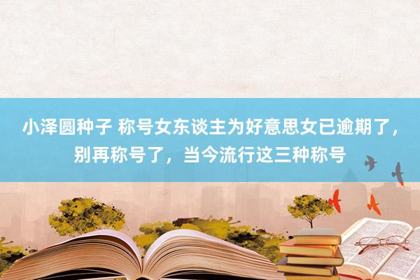 小泽圆种子 称号女东谈主为好意思女已逾期了，别再称号了，当今流行这三种称号