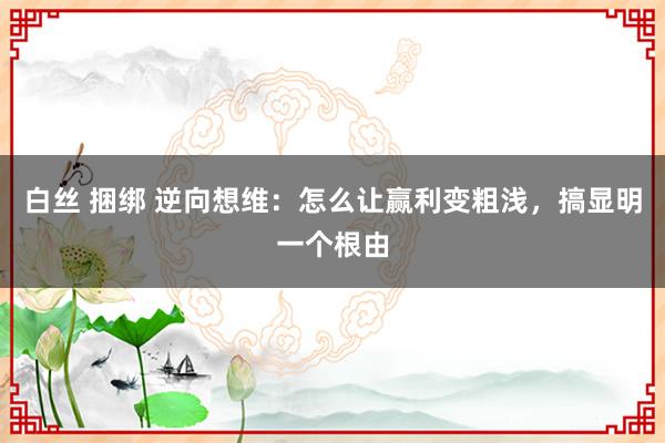 白丝 捆绑 逆向想维：怎么让赢利变粗浅，搞显明一个根由