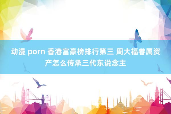 动漫 porn 香港富豪榜排行第三 周大福眷属资产怎么传承三代东说念主