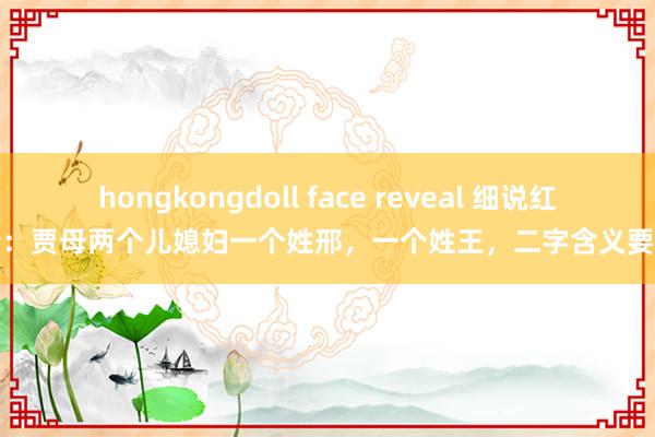 hongkongdoll face reveal 细说红楼梦：贾母两个儿媳妇一个姓邢，一个姓王，二字含义要细品