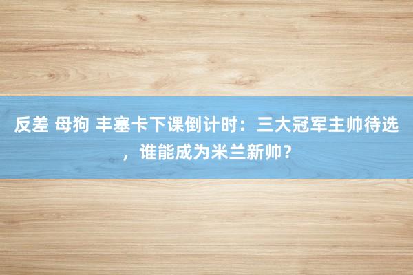 反差 母狗 丰塞卡下课倒计时：三大冠军主帅待选，谁能成为米兰新帅？