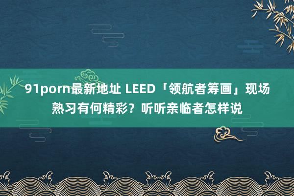 91porn最新地址 LEED「领航者筹画」现场熟习有何精彩？听听亲临者怎样说