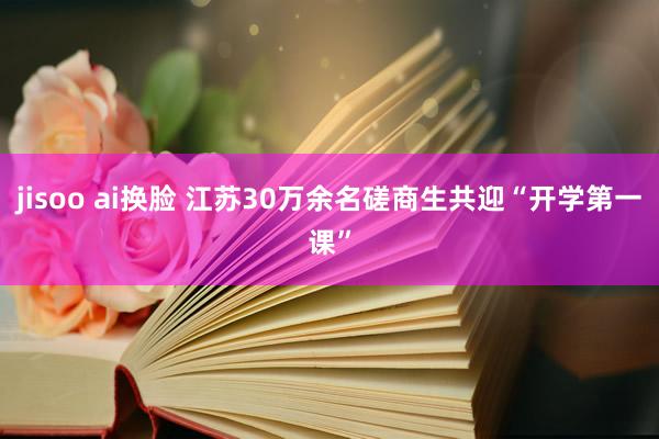 jisoo ai换脸 江苏30万余名磋商生共迎“开学第一课”