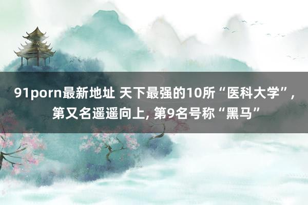 91porn最新地址 天下最强的10所“医科大学”, 第又名遥遥向上, 第9名号称“黑马”