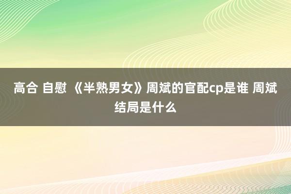 高合 自慰 《半熟男女》周斌的官配cp是谁 周斌结局是什么