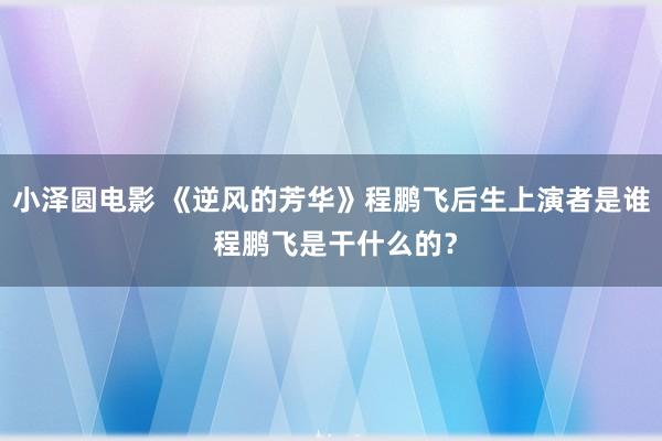 小泽圆电影 《逆风的芳华》程鹏飞后生上演者是谁 程鹏飞是干什么的？