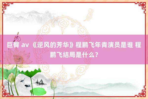 巨臀 av 《逆风的芳华》程鹏飞年青演员是谁 程鹏飞结局是什么？