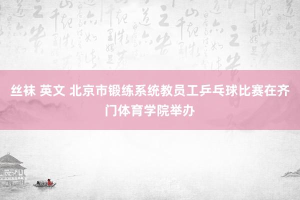 丝袜 英文 北京市锻练系统教员工乒乓球比赛在齐门体育学院举办