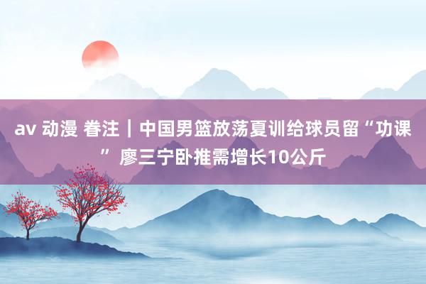 av 动漫 眷注｜中国男篮放荡夏训给球员留“功课” 廖三宁卧推需增长10公斤