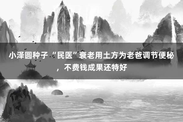 小泽圆种子 “民医”衰老用土方为老爸调节便秘，不费钱成果还特好