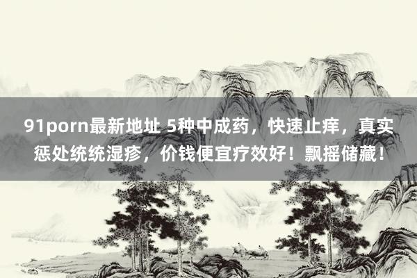 91porn最新地址 5种中成药，快速止痒，真实惩处统统湿疹，价钱便宜疗效好！飘摇储藏！