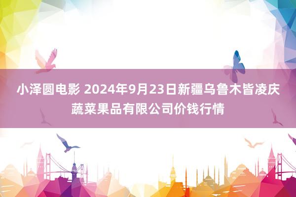 小泽圆电影 2024年9月23日新疆乌鲁木皆凌庆蔬菜果品有限公司价钱行情