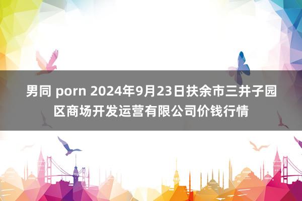 男同 porn 2024年9月23日扶余市三井子园区商场开发运营有限公司价钱行情