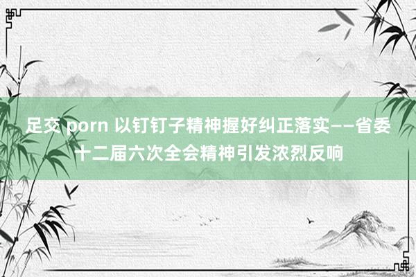 足交 porn 以钉钉子精神握好纠正落实——省委十二届六次全会精神引发浓烈反响